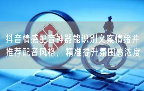 抖音情感配音神器能识别文案情绪并推荐配音风格，精准提升氛围感浓度