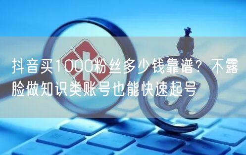 抖音买1000粉丝多少钱靠谱？不露脸做知识类账号也能快速起号