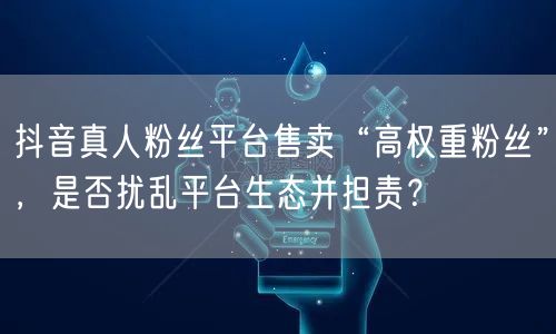 抖音真人粉丝平台售卖“高权重粉丝”，是否扰乱平台生态并担责？