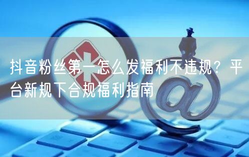 抖音粉丝第一怎么发福利不违规？平台新规下合规福利指南