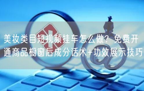 美妆类目短视频挂车怎么做？免费开通商品橱窗后成分话术+功效展示技巧