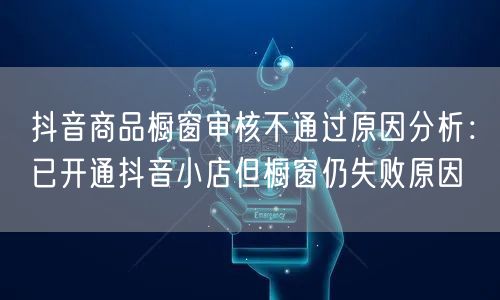 抖音商品橱窗审核不通过原因分析：已开通抖音小店但橱窗仍失败原因