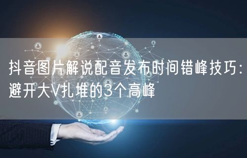 抖音图片解说配音发布时间错峰技巧：避开大V扎堆的3个高峰