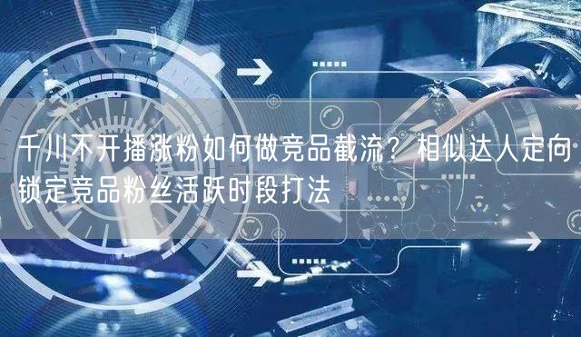 千川不开播涨粉如何做竞品截流？相似达人定向锁定竞品粉丝活跃时段打法
