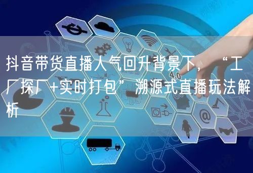 抖音带货直播人气回升背景下，“工厂探厂+实时打包”溯源式直播玩法解析