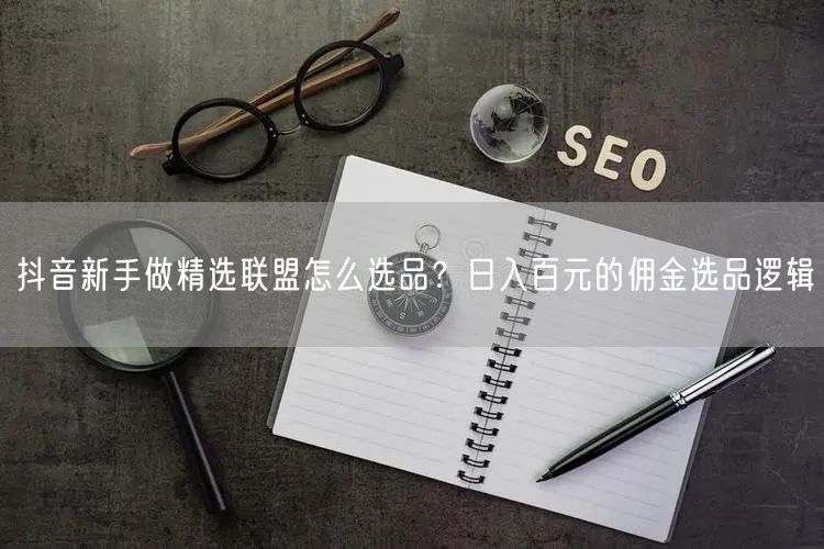 抖音新手做精选联盟怎么选品？日入百元的佣金选品逻辑