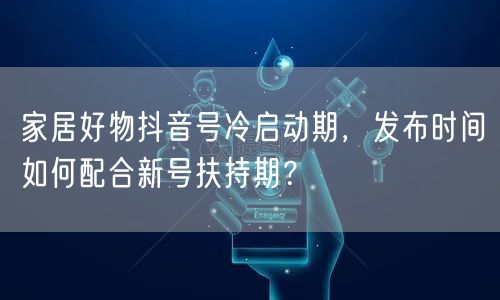 家居好物抖音号冷启动期，发布时间如何配合新号扶持期？