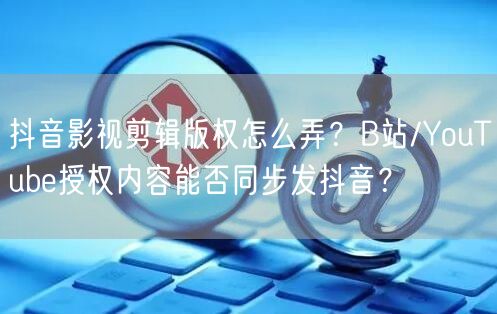 抖音影视剪辑版权怎么弄？B站/YouTube授权内容能否同步发抖音？
