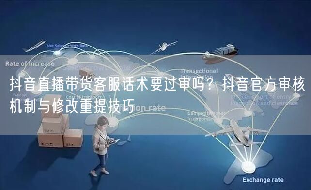 抖音直播带货客服话术要过审吗？抖音官方审核机制与修改重提技巧