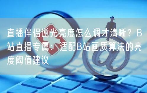 直播伴侣逆光亮度怎么调才清晰？B站直播专属：适配B站画质算法的亮度阈值建议