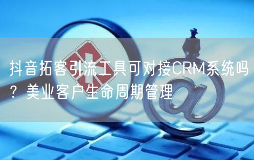 抖音拓客引流工具可对接CRM系统吗？美业客户生命周期管理