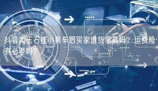 抖音卖玉石挂小黄车后买家退货率高吗？运费险有必要吗？