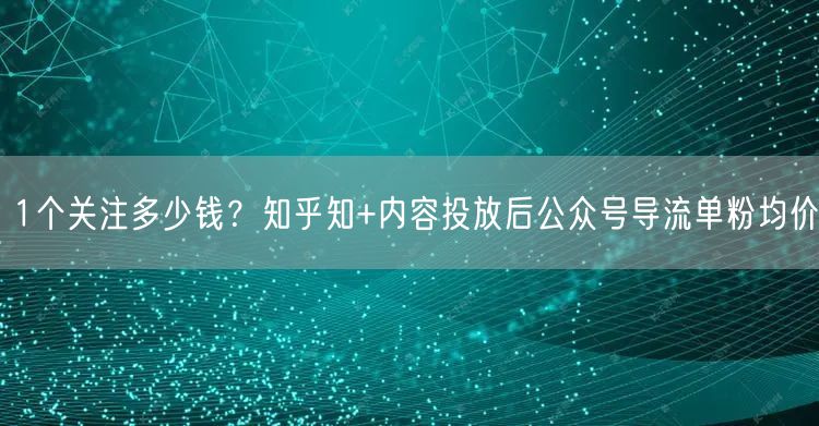 1个关注多少钱？知乎知+内容投放后公众号导流单粉均价