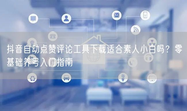 抖音自动点赞评论工具下载适合素人小白吗？零基础养号入门指南