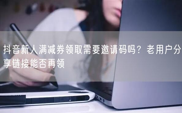 抖音新人满减券领取需要邀请码吗？老用户分享链接能否再领