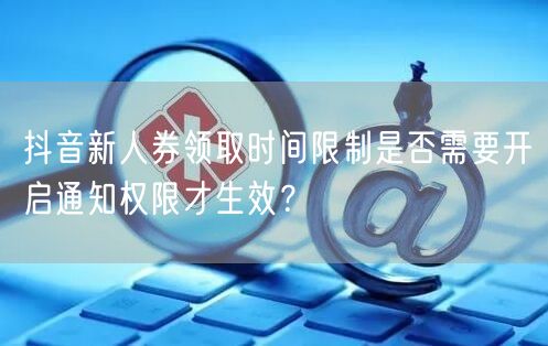 抖音新人券领取时间限制是否需要开启通知权限才生效？