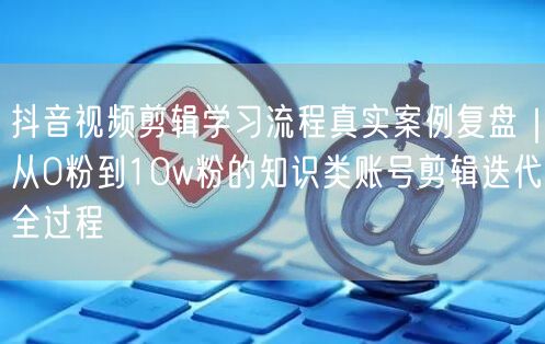 抖音视频剪辑学习流程真实案例复盘｜从0粉到10w粉的知识类账号剪辑迭代全过程