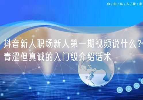 抖音新人职场新人第一期视频说什么？青涩但真诚的入门级介绍话术