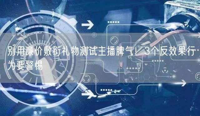 别用廉价敷衍礼物测试主播脾气！3个反效果行为要警惕