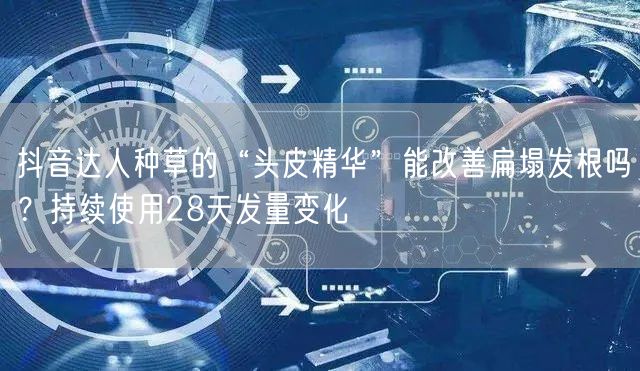 抖音达人种草的“头皮精华”能改善扁塌发根吗？持续使用28天发量变化