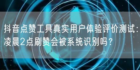抖音点赞工具真实用户体验评价测试：凌晨2点刷赞会被系统识别吗？