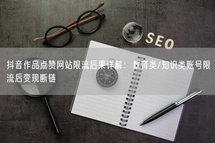 抖音作品点赞网站限流后果详解：教育类/知识类账号限流后变现断链