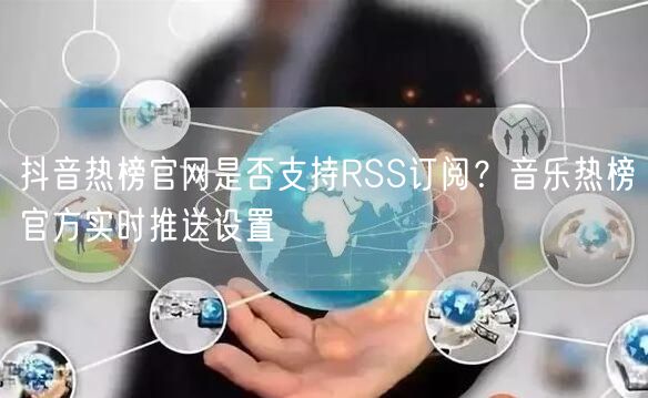 抖音热榜官网是否支持RSS订阅？音乐热榜官方实时推送设置