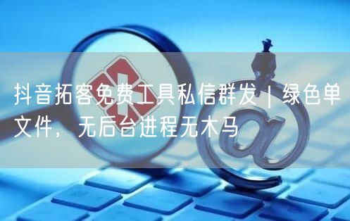 抖音拓客免费工具私信群发｜绿色单文件，无后台进程无木马