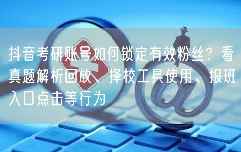 抖音考研账号如何锁定有效粉丝？看真题解析回放、择校工具使用、报班入口点击等行为