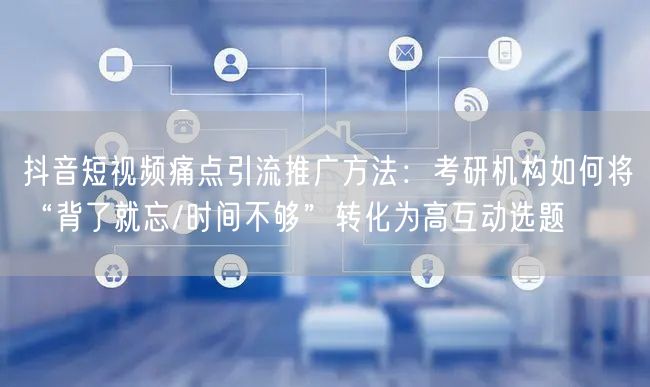 抖音短视频痛点引流推广方法：考研机构如何将“背了就忘/时间不够”转化为高互动选题
