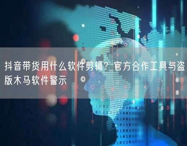 抖音带货用什么软件剪辑？官方合作工具与盗版木马软件警示