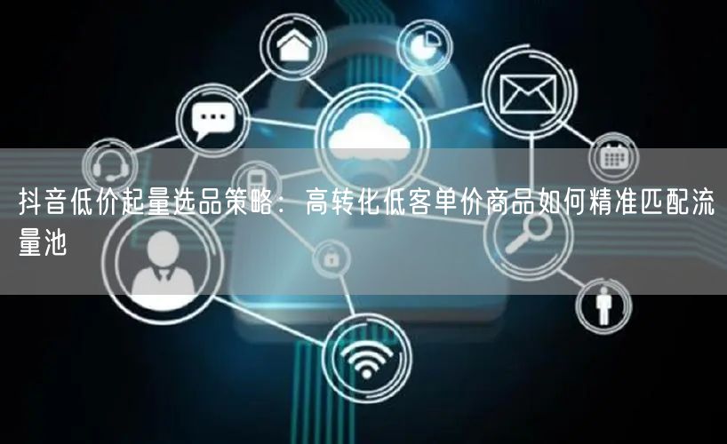 抖音低价起量选品策略：高转化低客单价商品如何精准匹配流量池