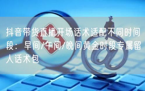 抖音带货直播开场话术适配不同时间段：早间/午间/晚间黄金时段专属留人话术包