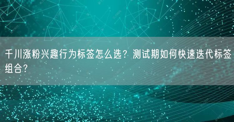 千川涨粉兴趣行为标签怎么选？测试期如何快速迭代标签组合？