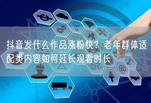 抖音发什么作品涨粉快？老年群体适配类内容如何延长观看时长