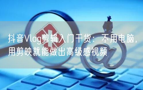 抖音Vlog剪辑入门干货：不用电脑，用剪映就能做出高级感视频