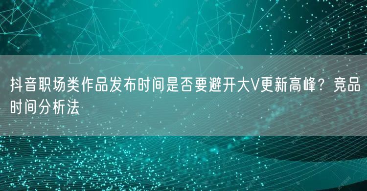抖音职场类作品发布时间是否要避开大V更新高峰？竞品时间分析法