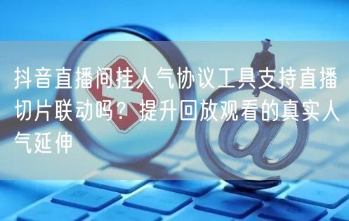 抖音直播间挂人气协议工具支持直播切片联动吗？提升回放观看的真实人气延伸