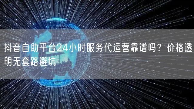 抖音自助平台24小时服务代运营靠谱吗？价格透明无套路避坑
