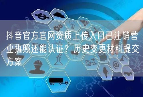 抖音官方官网资质上传入口已注销营业执照还能认证？历史变更材料提交方案