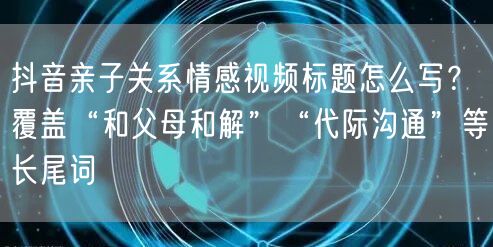 抖音亲子关系情感视频标题怎么写？覆盖“和父母和解”“代际沟通”等长尾词