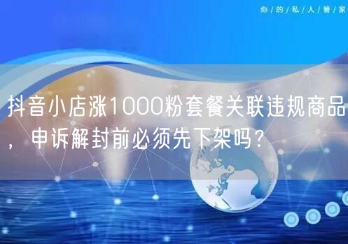 抖音小店涨1000粉套餐关联违规商品，申诉解封前必须先下架吗？