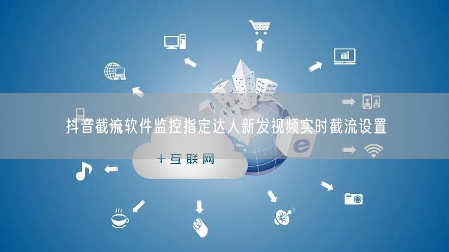 抖音截流软件监控指定达人新发视频实时截流设置