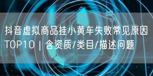 抖音虚拟商品挂小黄车失败常见原因TOP10｜含资质/类目/描述问题