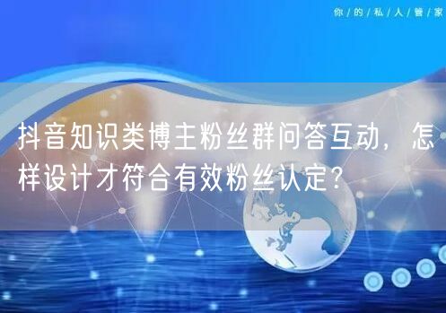 抖音知识类博主粉丝群问答互动，怎样设计才符合有效粉丝认定？