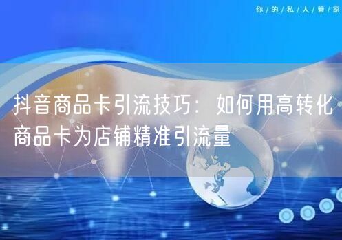 抖音商品卡引流技巧：如何用高转化商品卡为店铺精准引流量