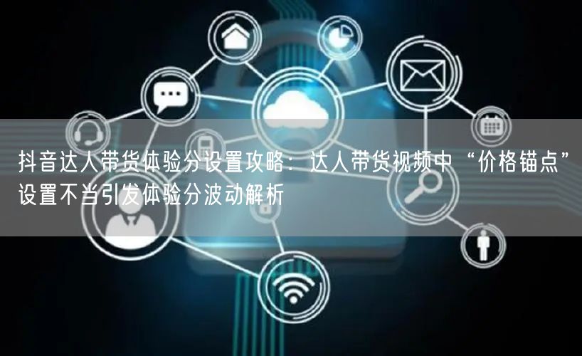抖音达人带货体验分设置攻略：达人带货视频中“价格锚点”设置不当引发体验分波动解析