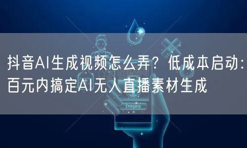 抖音AI生成视频怎么弄？低成本启动：百元内搞定AI无人直播素材生成