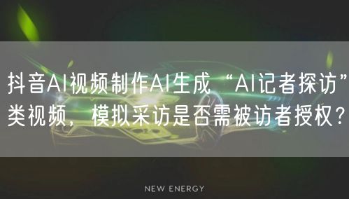 抖音AI视频制作AI生成“AI记者探访”类视频，模拟采访是否需被访者授权？