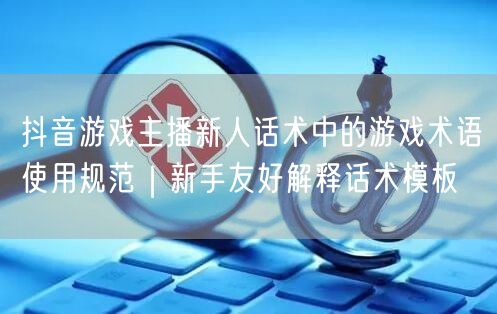 抖音游戏主播新人话术中的游戏术语使用规范｜新手友好解释话术模板